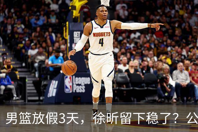 男篮放假3天，徐昕留下稳了？公开表态，郭士强欣慰，杜锋尴尬